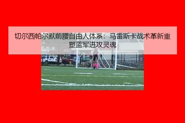 切尔西帕尔默前腰自由人体系：马雷斯卡战术革新重塑蓝军进攻灵魂