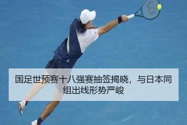 国足世预赛十八强赛抽签揭晓，与日本同组出线形势严峻
