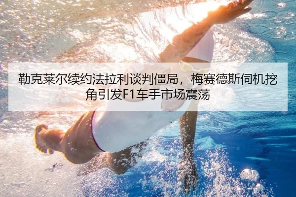 勒克莱尔续约法拉利谈判僵局，梅赛德斯伺机挖角引发F1车手市场震荡