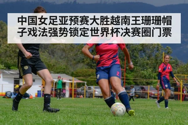 中国女足亚预赛大胜越南王珊珊帽子戏法强势锁定世界杯决赛圈门票