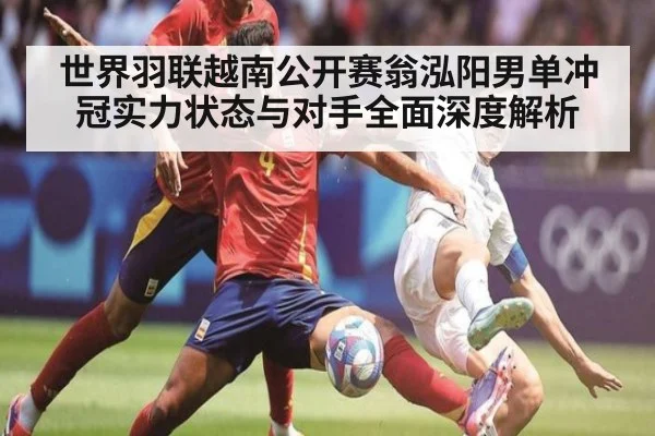 世界羽联越南公开赛翁泓阳男单冲冠实力状态与对手全面深度解析